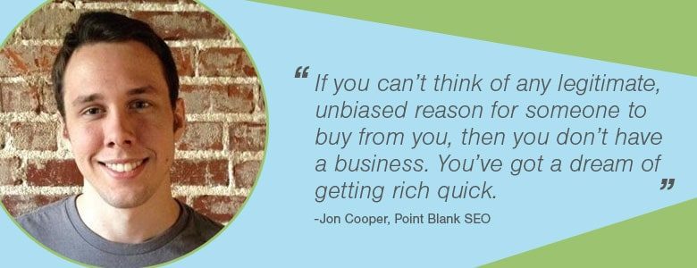 If you can’t think of any legitimate, unbiased reason for someone to buy from you, then you don’t have a business. You’ve got a dream of getting rich quick.